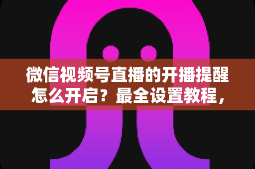 微信视频号直播的开播提醒怎么开启？最全设置教程，让你不再错过任何精彩直播