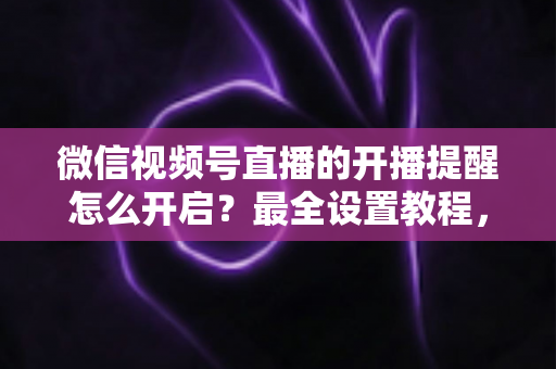 微信视频号直播的开播提醒怎么开启？最全设置教程，让你不再错过任何精彩直播