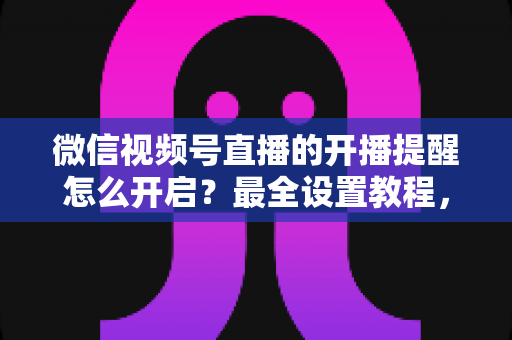 微信视频号直播的开播提醒怎么开启？最全设置教程，让你不再错过任何精彩直播