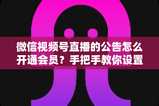 微信视频号直播的公告怎么开通会员?手把手教你设置公告与会员功能的全流程指南 微信视频号直播的公告怎么开通会员?手把手教你设置公告与会员功能的全流程指南
