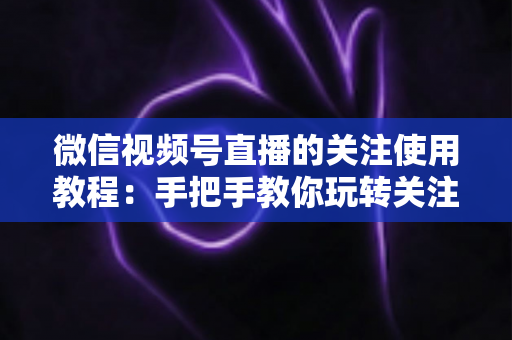 微信视频号直播的关注使用教程:手把手教你玩转关注功能,不错过任何精彩直播 微信视频号直播的关注使用教程:手把手教你玩转关注功能,不错过任何精彩直播