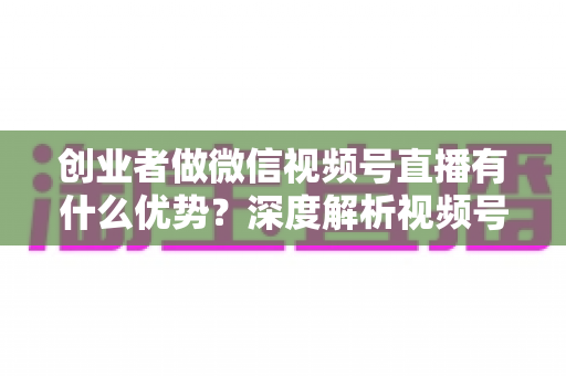 创业者做微信视频号直播有什么优势?深度解析视频号直播背后的流量红利与创业变现新机遇 创业者做微信视频号直播有什么优势?深度解析视频号直播背后的流量红利与创业变现新机遇