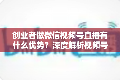 创业者做微信视频号直播有什么优势?深度解析视频号直播背后的流量红利与创业变现新机遇 创业者做微信视频号直播有什么优势?深度解析视频号直播背后的流量红利与创业变现新机遇