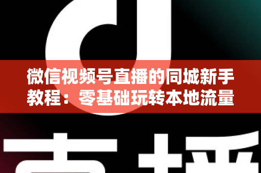 微信视频号直播的同城新手教程:零基础玩转本地流量与变现的完整指南 微信视频号直播的同城新手教程:零基础玩转本地流量与变现的完整指南