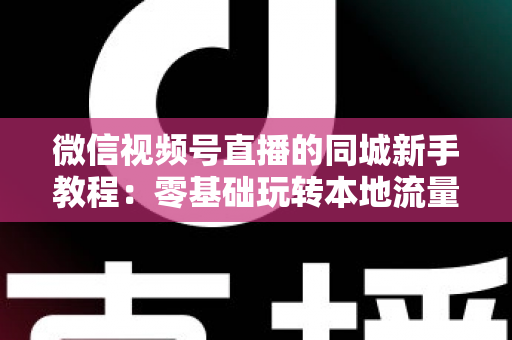 微信视频号直播的同城新手教程:零基础玩转本地流量与变现的完整指南 微信视频号直播的同城新手教程:零基础玩转本地流量与变现的完整指南