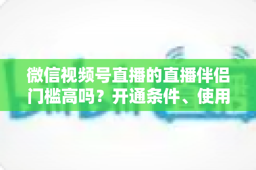 微信视频号直播的直播伴侣门槛高吗?开通条件、使用攻略与避坑指南一次讲清 微信视频号直播的直播伴侣门槛高吗?开通条件、使用攻略与避坑指南一次讲清