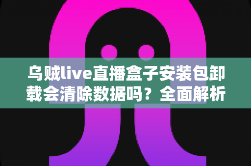 乌贼live直播盒子安装包卸载会清除数据吗？全面解析卸载后数据去向与保留技巧