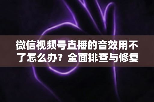 微信视频号直播的音效用不了怎么办?全面排查与修复实用指南 微信视频号直播的音效用不了怎么办?全面排查与修复实用指南