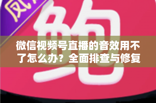 微信视频号直播的音效用不了怎么办?全面排查与修复实用指南 微信视频号直播的音效用不了怎么办?全面排查与修复实用指南