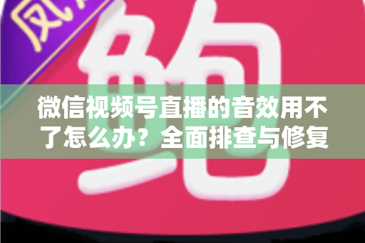 微信视频号直播的音效用不了怎么办?全面排查与修复实用指南 微信视频号直播的音效用不了怎么办?全面排查与修复实用指南