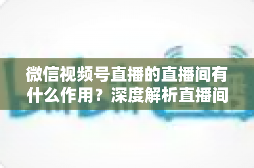 微信视频号直播的直播间有什么作用？深度解析直播间的营销价值与运营策略