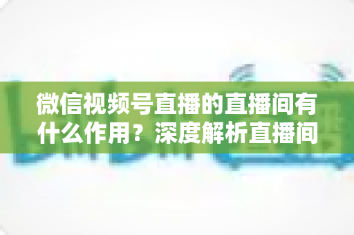 微信视频号直播的直播间有什么作用？深度解析直播间的营销价值与运营策略