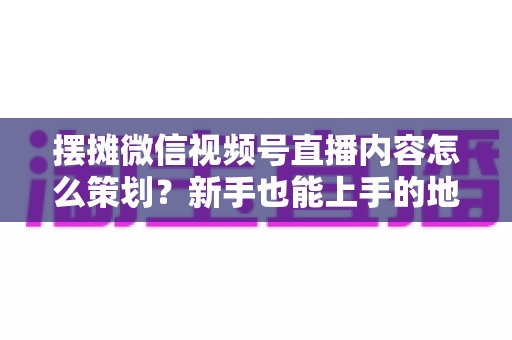 摆摊微信视频号直播内容怎么策划？新手也能上手的地摊直播全流程实操指南