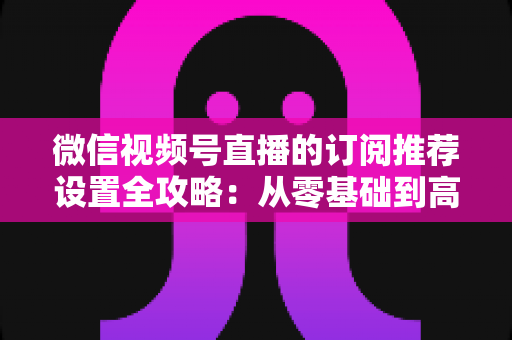 微信视频号直播的订阅推荐设置全攻略：从零基础到高转化的完整运营指南