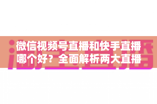 微信视频号直播和快手直播哪个好?全面解析两大直播平台的优劣与选择指南 微信视频号直播和快手直播哪个好?全面解析两大直播平台的优劣与选择指南