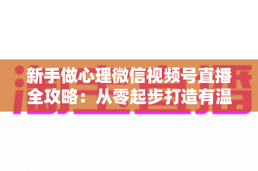 新手做心理微信视频号直播全攻略:从零起步打造有温度、有流量的心理成长直播间 新手做心理微信视频号直播全攻略:从零起步打造有温度、有流量的心理成长直播间