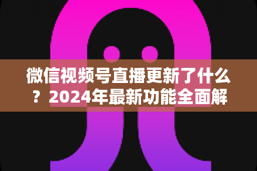微信视频号直播更新了什么?2024年最新功能全面解读与运营实战指南 微信视频号直播更新了什么?2024年最新功能全面解读与运营实战指南