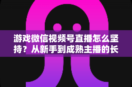游戏微信视频号直播怎么坚持?从新手到成熟主播的长效运营全指南 游戏微信视频号直播怎么坚持?从新手到成熟主播的长效运营全指南