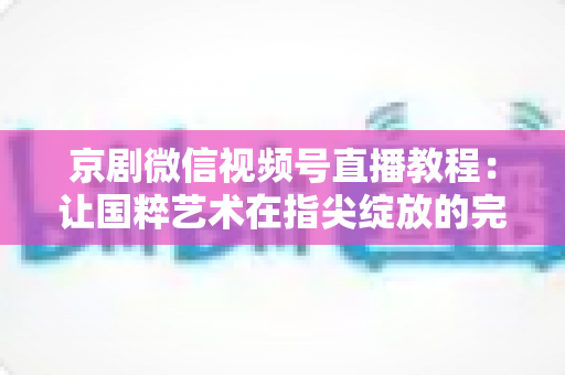 京剧微信视频号直播教程:让国粹艺术在指尖绽放的完整实战指南 京剧微信视频号直播教程:让国粹艺术在指尖绽放的完整实战指南
