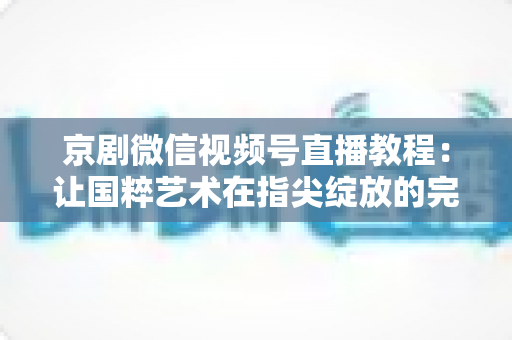 京剧微信视频号直播教程:让国粹艺术在指尖绽放的完整实战指南 京剧微信视频号直播教程:让国粹艺术在指尖绽放的完整实战指南