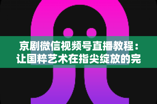 京剧微信视频号直播教程:让国粹艺术在指尖绽放的完整实战指南 京剧微信视频号直播教程:让国粹艺术在指尖绽放的完整实战指南