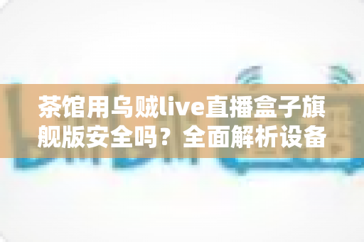 茶馆用乌贼live直播盒子旗舰版安全吗？全面解析设备安全性、合规要点与使用指南