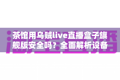茶馆用乌贼live直播盒子旗舰版安全吗？全面解析设备安全性、合规要点与使用指南