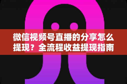 微信视频号直播的分享怎么提现?全流程收益提现指南与变现技巧解析 微信视频号直播的分享怎么提现?全流程收益提现指南与变现技巧解析