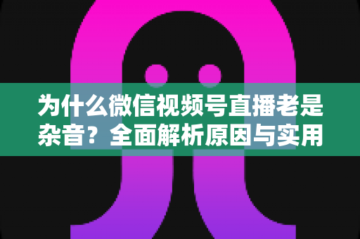 为什么微信视频号直播老是杂音?全面解析原因与实用解决方案指南 为什么微信视频号直播老是杂音?全面解析原因与实用解决方案指南
