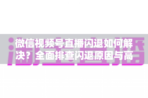 微信视频号直播闪退如何解决？全面排查闪退原因与高效修复指南
