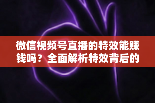 微信视频号直播的特效能赚钱吗？全面解析特效背后的变现逻辑与实操攻略