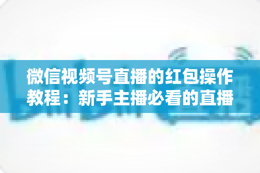 微信视频号直播的红包操作教程:新手主播必看的直播间红包玩法全攻略 微信视频号直播的红包操作教程:新手主播必看的直播间红包玩法全攻略