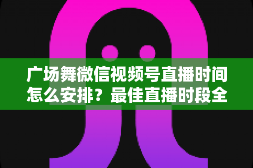 广场舞微信视频号直播时间怎么安排？最佳直播时段全攻略，助您直播间人气翻倍