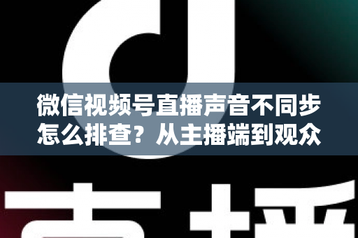 微信视频号直播声音不同步怎么排查?从主播端到观众端的全方位解决指南 微信视频号直播声音不同步怎么排查?从主播端到观众端的全方位解决指南