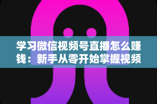 学习微信视频号直播怎么赚钱:新手从零开始掌握视频号直播变现全攻略 学习微信视频号直播怎么赚钱:新手从零开始掌握视频号直播变现全攻略
