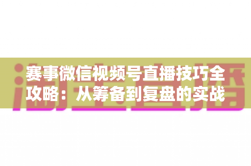 赛事微信视频号直播技巧全攻略：从筹备到复盘的实战宝典