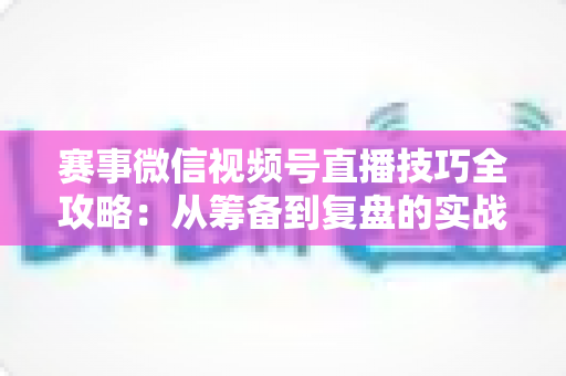 赛事微信视频号直播技巧全攻略：从筹备到复盘的实战宝典