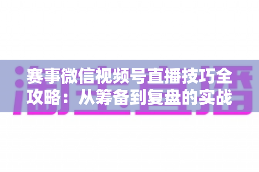 赛事微信视频号直播技巧全攻略：从筹备到复盘的实战宝典
