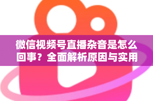 微信视频号直播杂音是怎么回事?全面解析原因与实用解决方案 微信视频号直播杂音是怎么回事?全面解析原因与实用解决方案