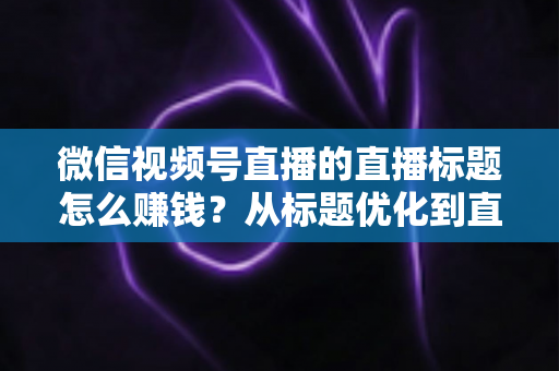 微信视频号直播的直播标题怎么赚钱?从标题优化到直播变现的完整实战指南 微信视频号直播的直播标题怎么赚钱?从标题优化到直播变现的完整实战指南
