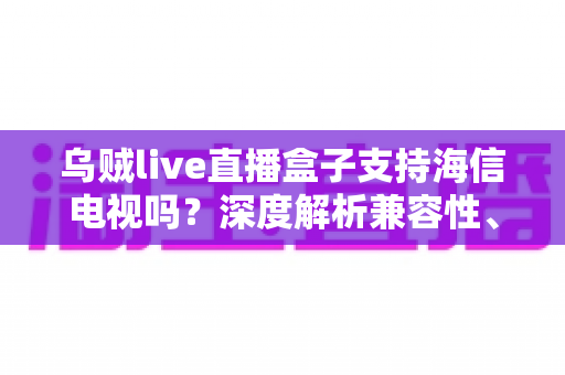 乌贼live直播盒子支持海信电视吗？深度解析兼容性、安装教程与实用技巧