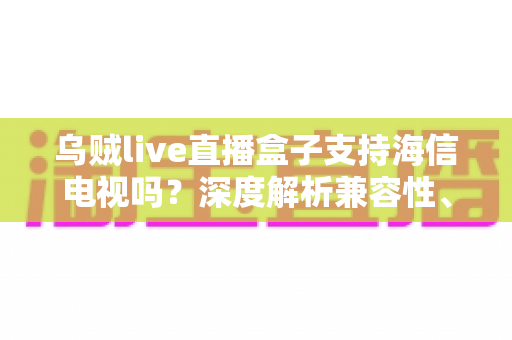 乌贼live直播盒子支持海信电视吗？深度解析兼容性、安装教程与实用技巧