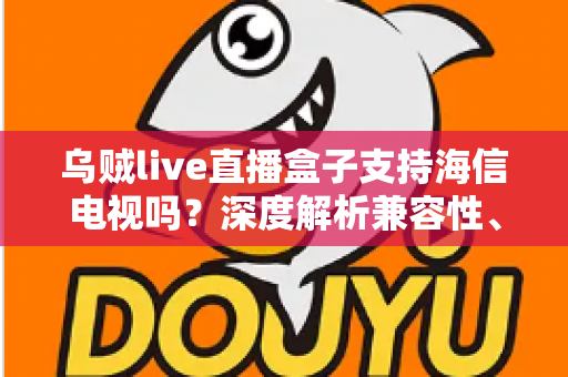 乌贼live直播盒子支持海信电视吗？深度解析兼容性、安装教程与实用技巧