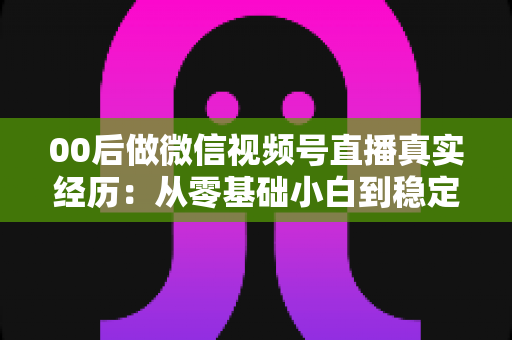 00后做微信视频号直播真实经历：从零基础小白到稳定开播的全程复盘与避坑指南