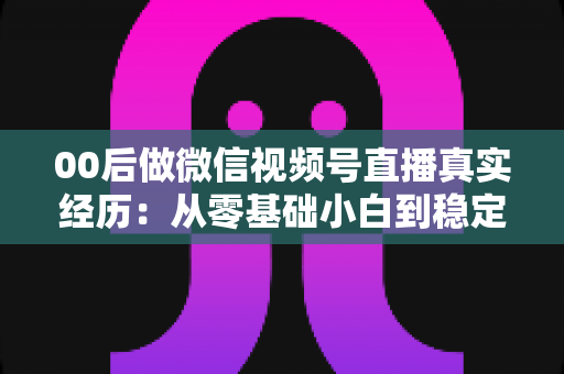 00后做微信视频号直播真实经历：从零基础小白到稳定开播的全程复盘与避坑指南