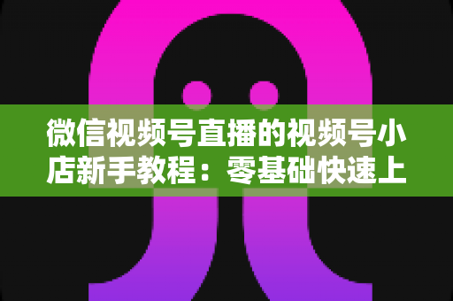 微信视频号直播的视频号小店新手教程:零基础快速上手,轻松开启直播带货变现之旅 微信视频号直播的视频号小店新手教程:零基础快速上手,轻松开启直播带货变现之旅