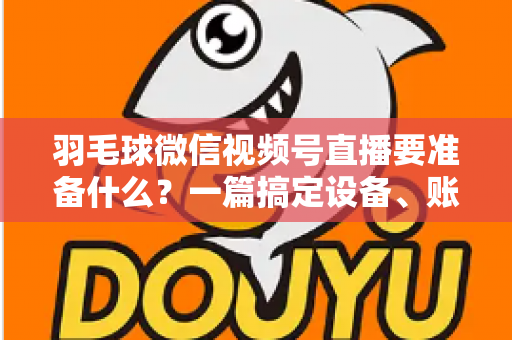 羽毛球微信视频号直播要准备什么？一篇搞定设备、账号、内容与推广的实战开播指南