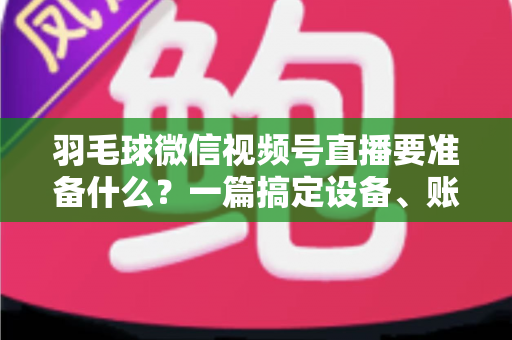 羽毛球微信视频号直播要准备什么？一篇搞定设备、账号、内容与推广的实战开播指南