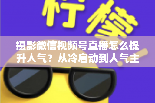 摄影微信视频号直播怎么提升人气?从冷启动到人气主播的实战运营指南 摄影微信视频号直播怎么提升人气?从冷启动到人气主播的实战运营指南