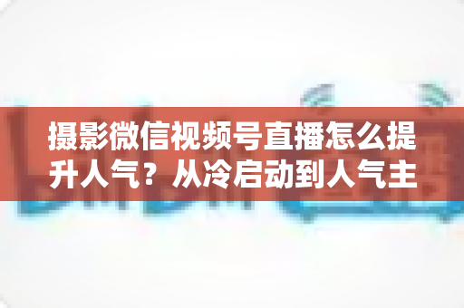 摄影微信视频号直播怎么提升人气?从冷启动到人气主播的实战运营指南 摄影微信视频号直播怎么提升人气?从冷启动到人气主播的实战运营指南